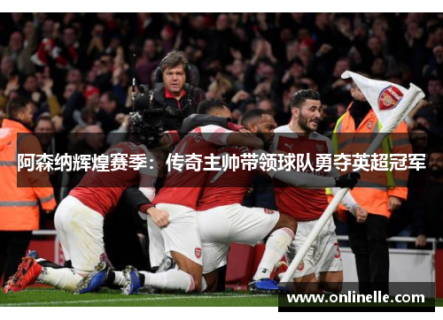 阿森纳辉煌赛季：传奇主帅带领球队勇夺英超冠军