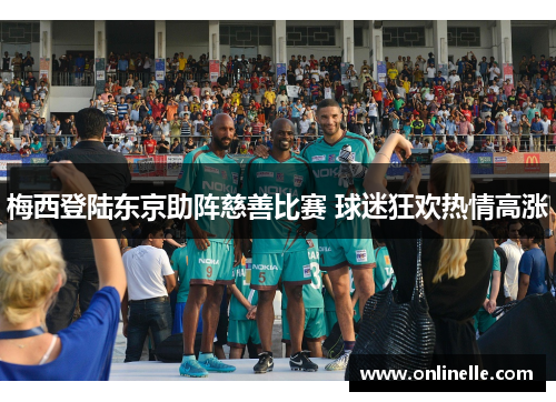 梅西登陆东京助阵慈善比赛 球迷狂欢热情高涨